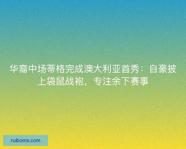 华裔中场蒂格完成澳大利亚首秀：自豪披上袋鼠战袍，专注余下赛事