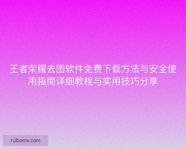 王者荣耀去图软件免费下载方法与安全使用指南详细教程与实用技巧分享