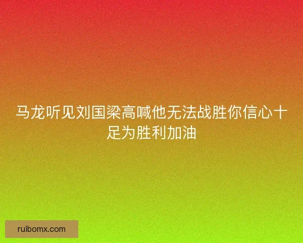 马龙听见刘国梁高喊他无法战胜你信心十足为胜利加油